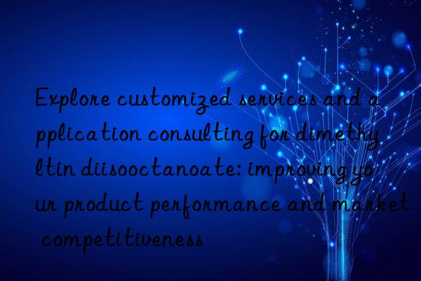 Explore customized services and application consulting for dimethyltin diisooctanoate: improving your product performance and market competitiveness