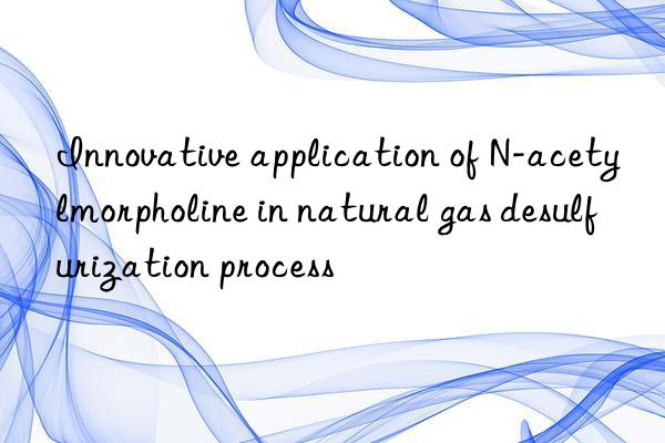 Innovative application of N-acetylmorpholine in natural gas desulfurization process