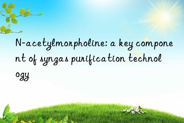 N-acetylmorpholine: a key component of syngas purification technology