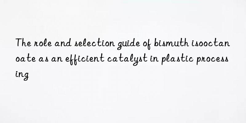 The role and selection guide of bismuth isooctanoate as an efficient catalyst in plastic processing