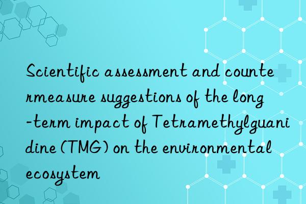 Scientific assessment and countermeasure suggestions of the long-term impact of Tetramethylguanidine (TMG) on the environmental ecosystem