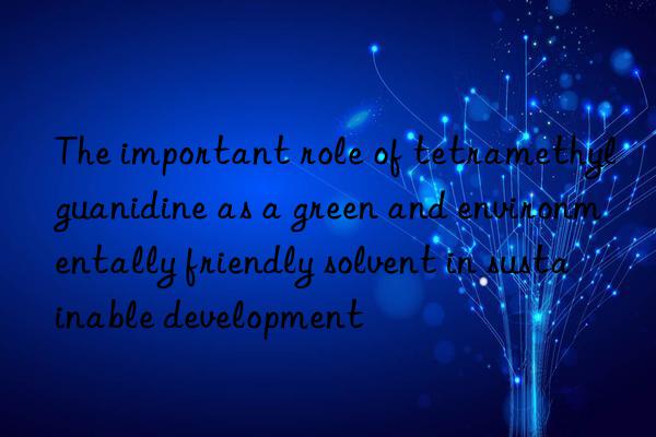 The important role of tetramethylguanidine as a green and environmentally friendly solvent in sustainable development