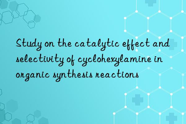 Study on the catalytic effect and selectivity of cyclohexylamine in organic synthesis reactions