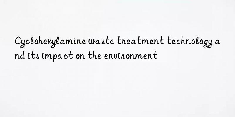 Cyclohexylamine waste treatment technology and its impact on the environment