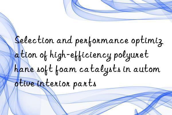 Selection and performance optimization of high-efficiency polyurethane soft foam catalysts in automotive interior parts