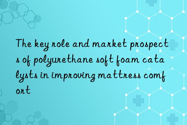 The key role and market prospects of polyurethane soft foam catalysts in improving mattress comfort