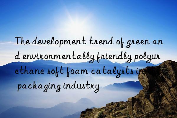 The development trend of green and environmentally friendly polyurethane soft foam catalysts in the packaging industry