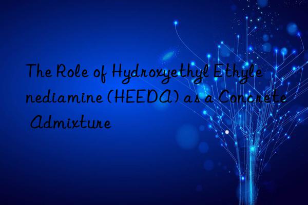 The Role of Hydroxyethyl Ethylenediamine (HEEDA) as a Concrete Admixture