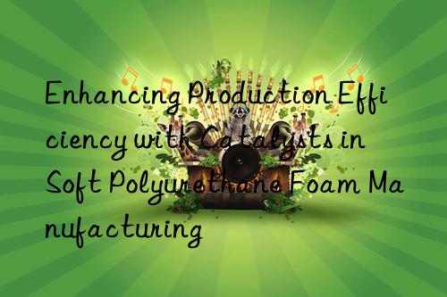 Enhancing Production Efficiency with Catalysts in Soft Polyurethane Foam Manufacturing