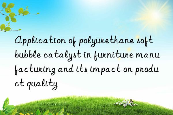 Application of polyurethane soft bubble catalyst in furniture manufacturing and its impact on product quality