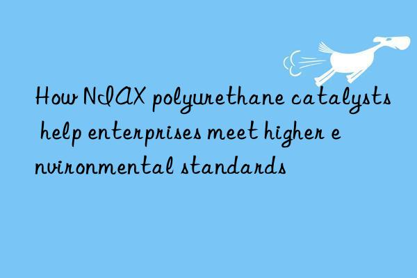 How NIAX polyurethane catalysts help enterprises meet higher environmental standards