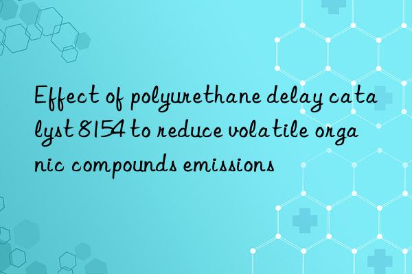 Effect of polyurethane delay catalyst 8154 to reduce volatile organic compounds emissions