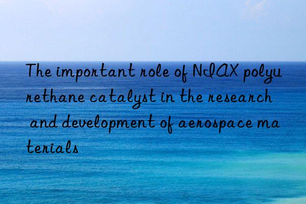 The important role of NIAX polyurethane catalyst in the research and development of aerospace materials