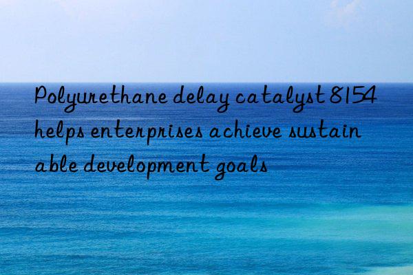 Polyurethane delay catalyst 8154 helps enterprises achieve sustainable development goals