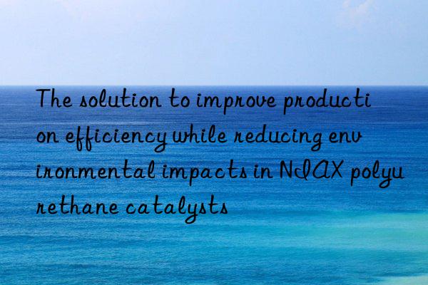 The solution to improve production efficiency while reducing environmental impacts in NIAX polyurethane catalysts