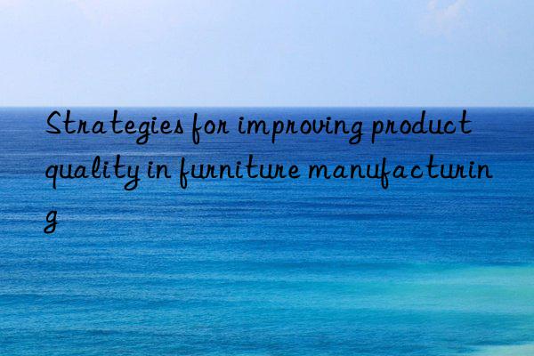 Strategies for improving product quality in furniture manufacturing