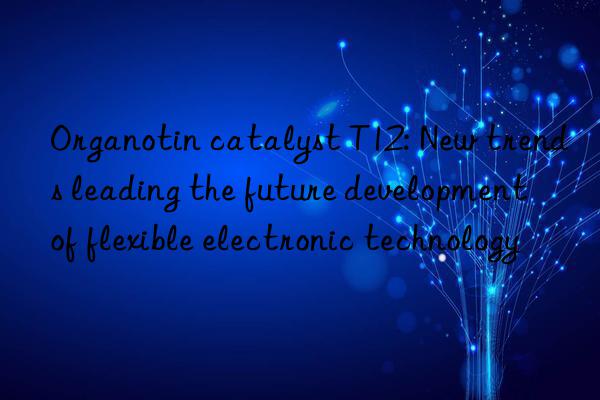 Organotin catalyst T12: New trends leading the future development of flexible electronic technology