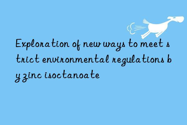 Exploration of new ways to meet strict environmental regulations by zinc isoctanoate