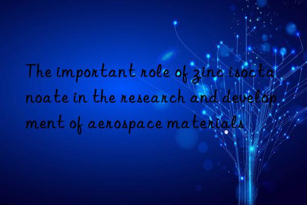 The important role of zinc isoctanoate in the research and development of aerospace materials