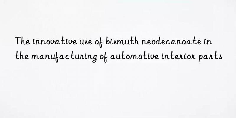 The innovative use of bismuth neodecanoate in the manufacturing of automotive interior parts