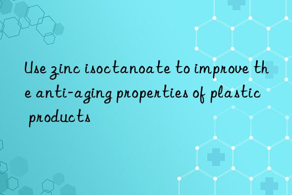 Use zinc isoctanoate to improve the anti-aging properties of plastic products