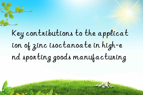 Key contributions to the application of zinc isoctanoate in high-end sporting goods manufacturing