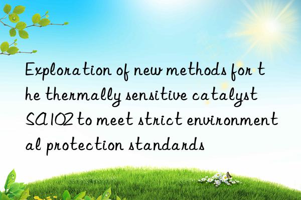 Exploration of new methods for the thermally sensitive catalyst SA102 to meet strict environmental protection standards