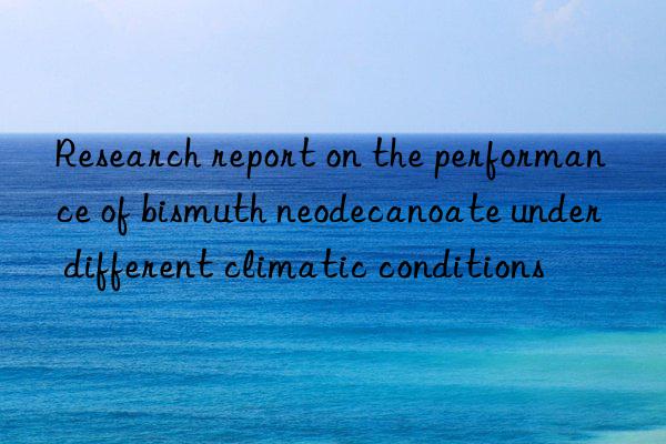 Research report on the performance of bismuth neodecanoate under different climatic conditions