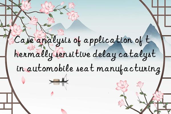 Case analysis of application of thermally sensitive delay catalyst in automobile seat manufacturing