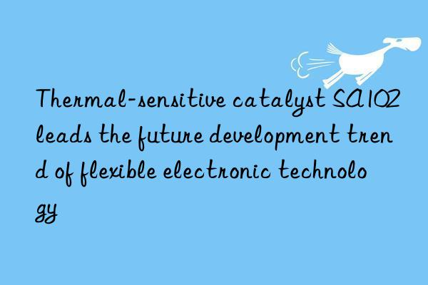 Thermal-sensitive catalyst SA102 leads the future development trend of flexible electronic technology