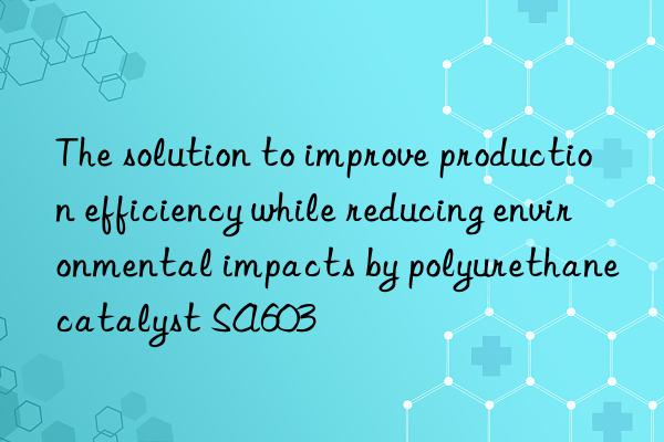 The solution to improve production efficiency while reducing environmental impacts by polyurethane catalyst SA603