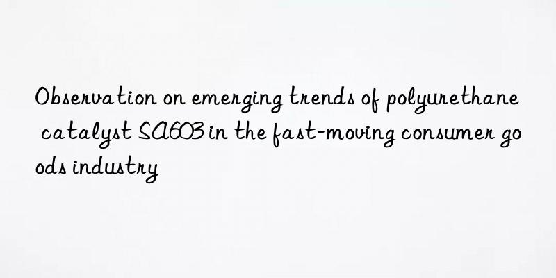 Observation on emerging trends of polyurethane catalyst SA603 in the fast-moving consumer goods industry