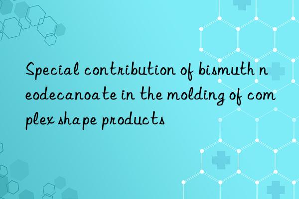 Special contribution of bismuth neodecanoate in the molding of complex shape products