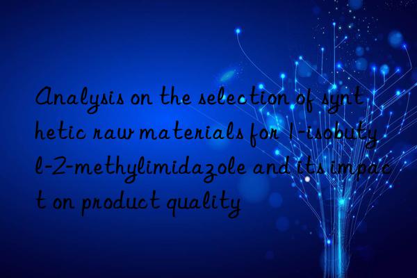 Analysis on the selection of synthetic raw materials for 1-isobutyl-2-methylimidazole and its impact on product quality