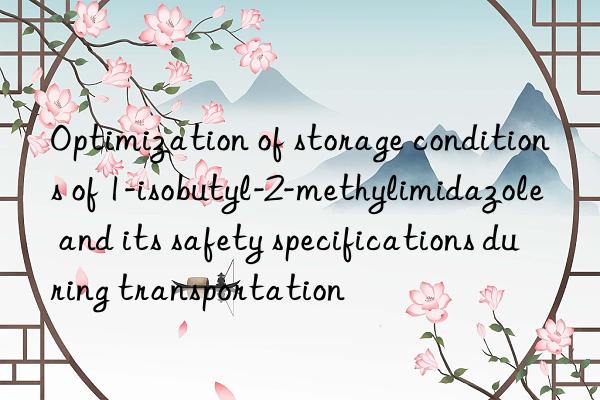 Optimization of storage conditions of 1-isobutyl-2-methylimidazole and its safety specifications during transportation