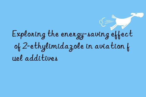 Exploring the energy-saving effect of 2-ethylimidazole in aviation fuel additives