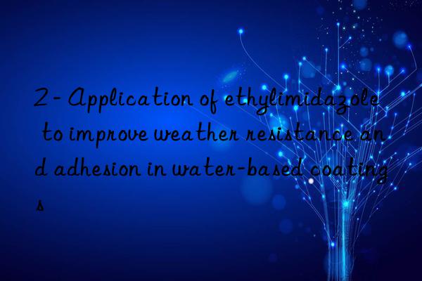 2 - Application of ethylimidazole to improve weather resistance and adhesion in water-based coatings