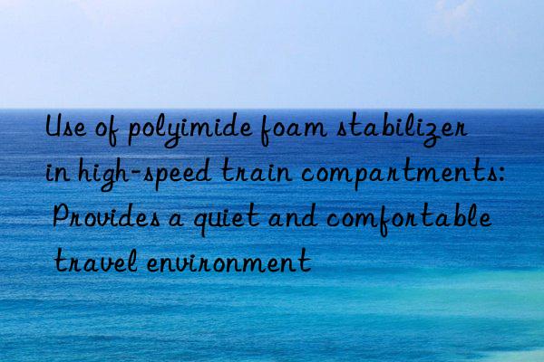 Use of polyimide foam stabilizer in high-speed train compartments: Provides a quiet and comfortable travel environment