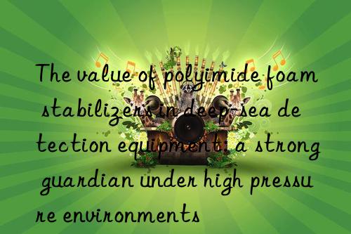 The value of polyimide foam stabilizers in deep-sea detection equipment: a strong guardian under high pressure environments