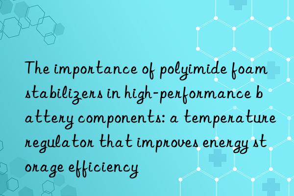 The importance of polyimide foam stabilizers in high-performance battery components: a temperature regulator that improves energy storage efficiency