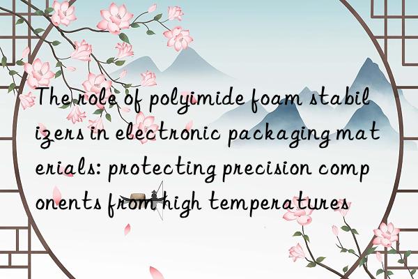 The role of polyimide foam stabilizers in electronic packaging materials: protecting precision components from high temperatures