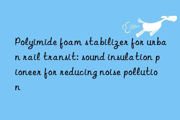 Polyimide foam stabilizer for urban rail transit: sound insulation pioneer for reducing noise pollution