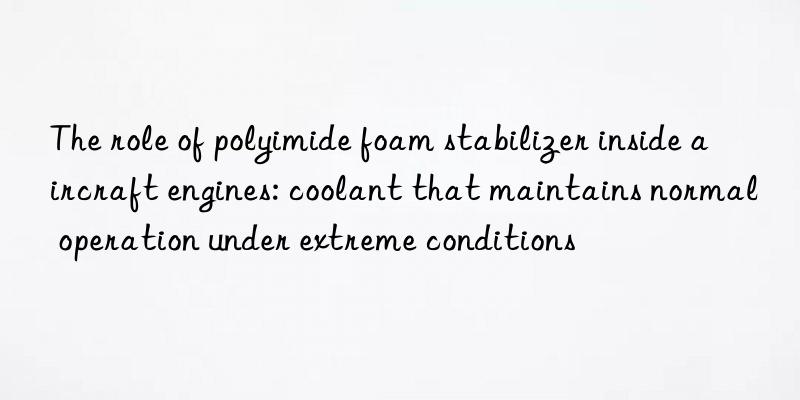 The role of polyimide foam stabilizer inside aircraft engines: coolant that maintains normal operation under extreme conditions