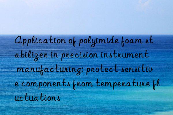 Application of polyimide foam stabilizer in precision instrument manufacturing: protect sensitive components from temperature fluctuations