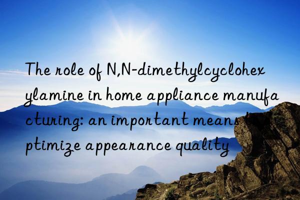 The role of N,N-dimethylcyclohexylamine in home appliance manufacturing: an important means to optimize appearance quality