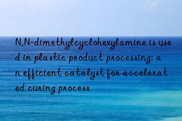 N,N-dimethylcyclohexylamine is used in plastic product processing: an efficient catalyst for accelerated curing process