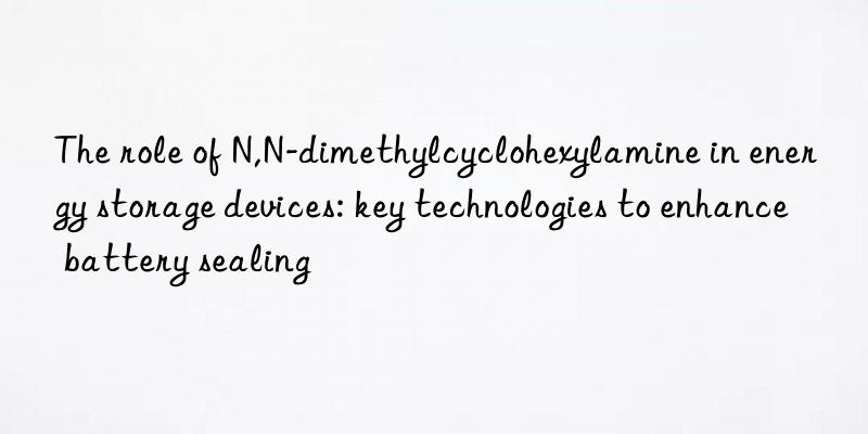 The role of N,N-dimethylcyclohexylamine in energy storage devices: key technologies to enhance battery sealing