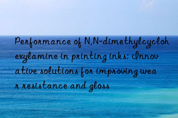 Performance of N,N-dimethylcyclohexylamine in printing inks: Innovative solutions for improving wear resistance and gloss