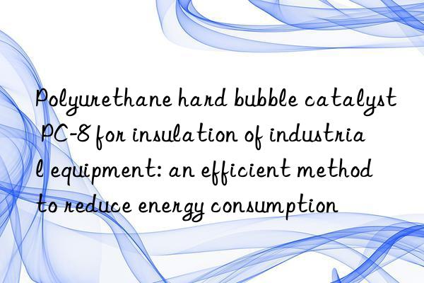 Polyurethane hard bubble catalyst PC-8 for insulation of industrial equipment: an efficient method to reduce energy consumption