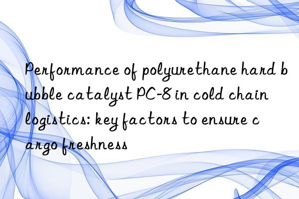 Performance of polyurethane hard bubble catalyst PC-8 in cold chain logistics: key factors to ensure cargo freshness